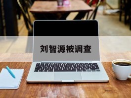刘智源被调查(刘智源是哪里人)